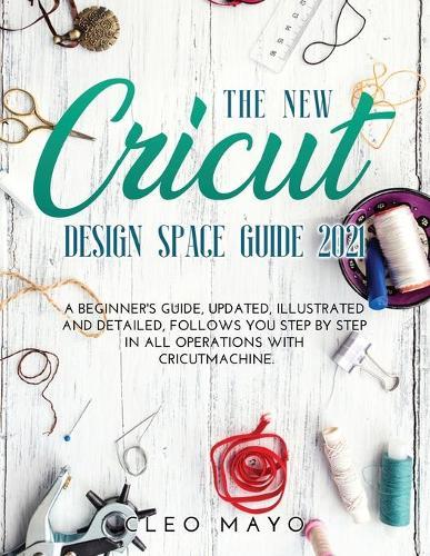 The New Cricut Design Space Guide 2021: A beginner's guide, updated, illustrated and detailed, follows you step by step in all operations with Cricut Machine.