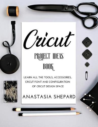 Cricut Project Ideas Book: Learn all the tools, accessories, cricut font and configuration of cricut design space