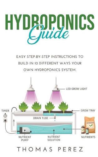 Hydroponics Guide: Easy Step-by-Step Instructions to Build in 10 Different Ways Your Own Hydroponics System.