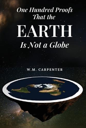 One Hundred Proofs That the Earth Is Not a Globe: One Hundred Arguments Against a Spherical Earth, First Published 1885
