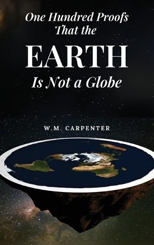 One Hundred Proofs That the Earth Is Not a Globe: One Hundred Arguments Against a Spherical Earth, First Published 1885