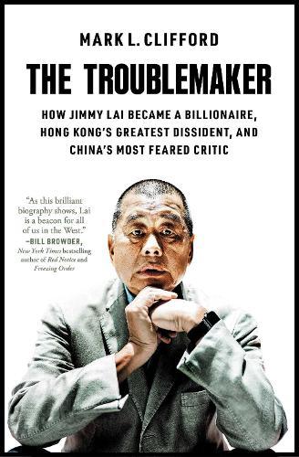 The Troublemaker: How Jimmy Lai Became a Billionaire, Hong Kong's Greatest Dissident, and China's Most Feared Critic