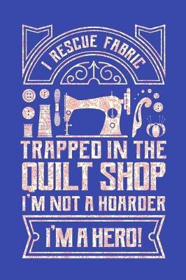 I Rescue Fabric Trapped In The Quilt Shop I'm Not a Hoarder I'm a Hero: Quilting Journal, Quilter Planner Notebook, Gift for Quilters Seamstress, Quilt Presents