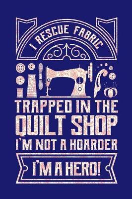 I Rescue Fabric Trapped In The Quilt Shop I'm Not a Hoarder I'm a Hero: Quilting Journal, Quilter Planner Notebook, Gift for Quilters Seamstress, Quilt Presents