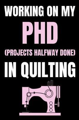 Working On My PHD (Projects Halfway Done) In Quilting: Funny Notebook For Quilters, Journal For Quilting Lovers, Quilt Sewing Gifts For Quilter, Sewer, Sewist, Women (6  x 9 )