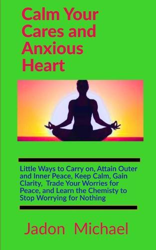 Calm Your Cares and Anxious Heart: Little Ways to Carry on, Attain Outer and Inner Peace, Keep Calm, Gain Clarity, Trade Your Worries for Peace, and Learn the Chemistry to Stop Worrying for Nothing