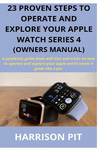 23 Proven Steps to Operate and Explore Your Apple Watch Series 4 (Owners Manual): A painlessly guide book with tips and tricks on how to operate and explore your apple watch series 4 guide like a pro