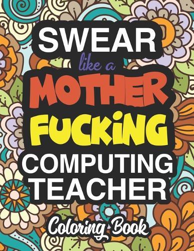 Swear Like A Mother Fucking Computing Teacher: Coloring Books For Computing And Information And Communication Technology Teachers