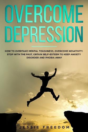 Overcome Depression: How to Overtake Mental Toughness, Overcome Negativity. Stop with the Past, Obtain Self- esteem to Keep Anxiety Disorder and Phobia Away