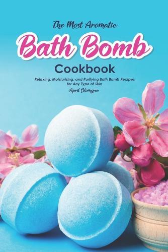 The Most Aromatic Bath Bomb Book: Relaxing, Moisturizing, and Purifying Bath Bomb Recipes for Any Type of Skin
