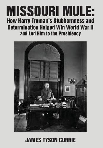 Missouri Mule: How Harry Truman’s Stubbornness and Determination Helped Win World War II and Led Him to the Presidency
