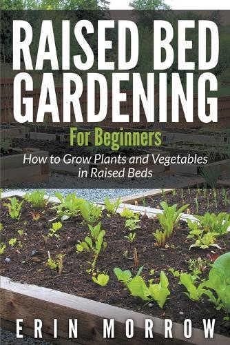 Raised Bed Gardening For Beginners: How to Grow Plants and Vegetables in Raised Beds