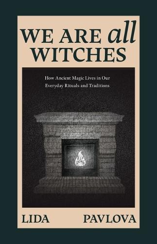 We Are All Witches: How Ancient Magic Lives in Our Everyday Rituals and Traditions
