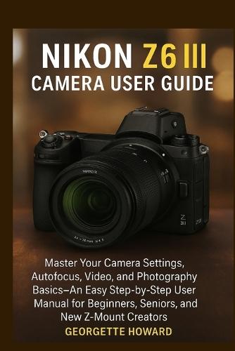 Nikon Z6 III Camera User Guide: Master Your Camera Settings, Autofocus, Video, and Photography Basics-An Easy Step-by-Step User Manual for Beginners, Seniors, and New Z-Mount Creators