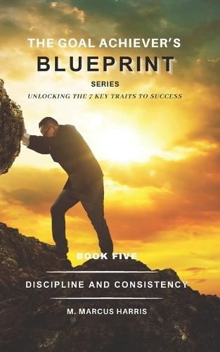 The Goal Achiever's Blueprint Series: Discipline and Consistency