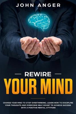 Rewire Your Mind: Change Your Mind to Stop Overthinking, Learn How to Discipline Your Thoughts and Overcome Self-Doubt to Achieve Success with a Positive Mental Attitude