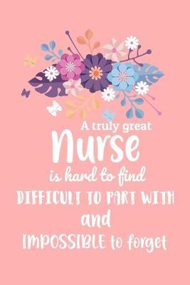 A Truly Great Nurse Is Hard To Find Difficult To Part With And Impossible To Forget: Beautiful Floral Nurse Gift Notebook Blank Lined Journal Novelty Coworker Thank You Gift Greetings Card Alternative