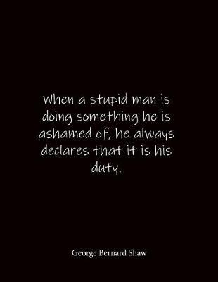 When a stupid man is doing something he is ashamed of, he always declares that it is his duty. George Bernard Shaw: Quote Notebook - Lined Notebook -Lined Journal - Blank Notebook- Notebook Journal - Large 8.5 x 11 inches - Notebook Quote on Cover