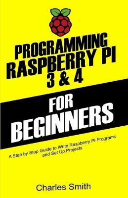 Programming Raspberry Pi 3 and 4 For Beginners: A Step by Step Guide to Write Raspberry Pi Programs and Set up Projects on Raspberry Pi 3 and 4