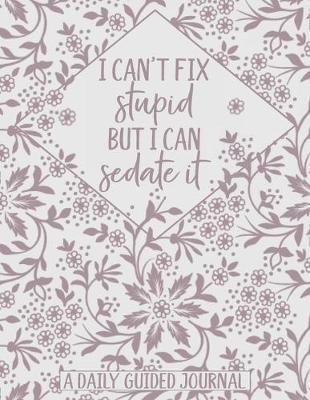 I Can't Fix Stupid But I Can Sedate It: A Daily Guided Journal: A Cute and Floral Funny Notebook for Nurses, Medics, Doctors and People in the Medical Field