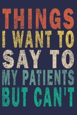 Things I Want to Say to My Patients But Can't: Funny Nurse Journal Gift