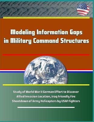 Modeling Information Gaps in Military Command Structures - Study of World War II German Effort to Discover Allied Invasion Location, Iraq Friendly Fire Shootdown of Army Helicopters by USAF Fighters