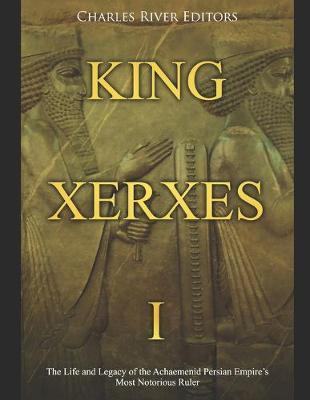 King Xerxes I: The Life and Legacy of the Achaemenid Persian Empire's Most Notorious Ruler