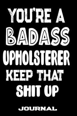 You're A Badass Upholsterer Keep That Shit Up: Blank Lined Journal To Write in - Funny Gifts For Upholsterer