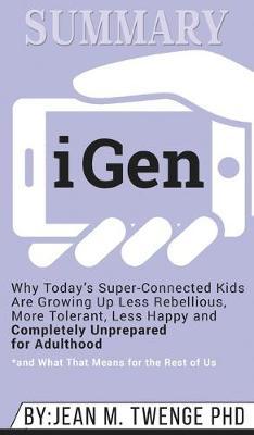 Summary of iGen: Why Today's Super-Connected Kids Are Growing Up Less Rebellious, More Tolerant, Less Happy--and Completely Unprepared for Adulthood--and What That Means for the Rest of Us