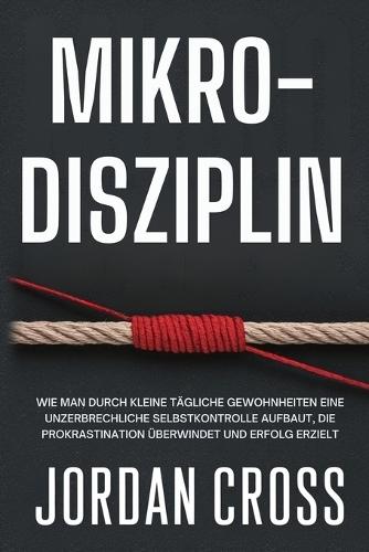 Mikro-Disziplin: Wie man durch kleine tägliche Gewohnheiten eine unzerbrechliche Selbstkontrolle aufbaut, die Prokrastination überwindet und Erfolg erzielt