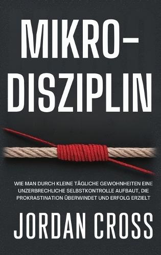 Mikro-Disziplin: Wie man durch kleine tägliche Gewohnheiten eine unzerbrechliche Selbstkontrolle aufbaut, die Prokrastination überwindet und Erfolg erzielt