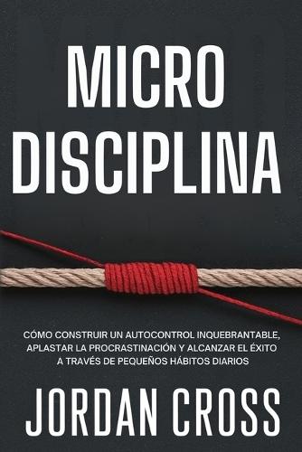 Microdisciplina: Cómo construir un autocontrol inquebrantable, aplastar la procrastinación y alcanzar el éxito a través de pequeños hábitos diarios