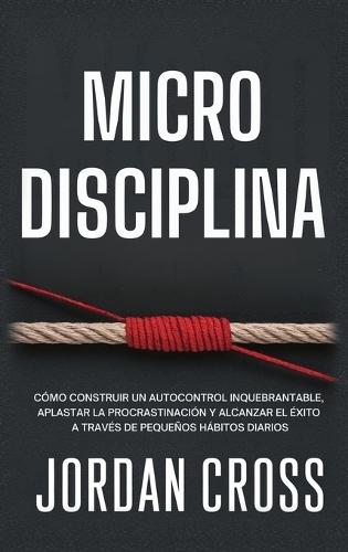 Microdisciplina: Cómo construir un autocontrol inquebrantable, aplastar la procrastinación y alcanzar el éxito a través de pequeños hábitos diarios