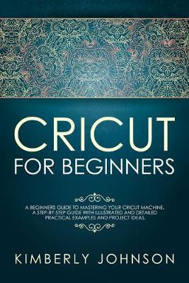 Cricut For Beginners: A Beginner's Guide to Mastering Your Cricut Machine. A Step-by-Step Guide with Illustrated and Detailed Practical Examples and Project Ideas.