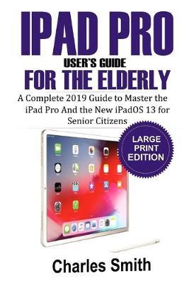 Ipad Pro User's Guide for the Elderly: The Complete 2019 Guide to Master the iPad Pro and the New iPadOS 13 For Senior Citizens