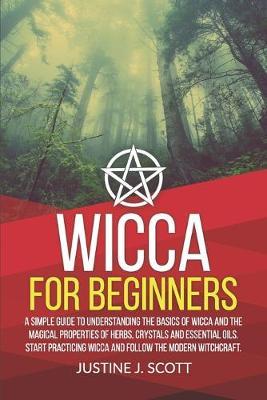 Wicca for Beginners: A Simple Guide to Understand the Basics of Wicca and the Magical Properties of Herbs, Crystals and Essential Oils. Start Practicing Wicca and Follow the Modern Witchcraft.