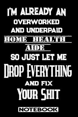 I'm Already An Overworked And Underpaid Home Health Aide. So Just Let Me Drop Everything And Fix Your Shit!: Blank Lined Notebook - Appreciation Gift For Home Health Aide