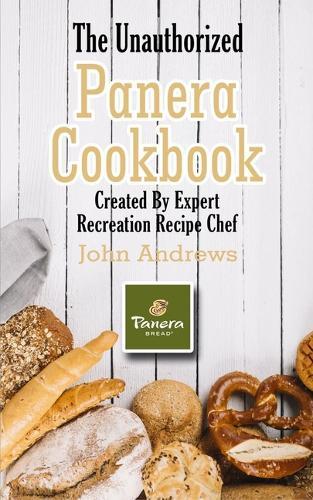 The Unauthorized Panera Cookbook: Created By Expert Recreation Recipe Chef (Copycat Panera, Panera recipes, Panera cookbook)