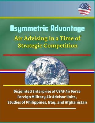 Asymmetric Advantage: Air Advising in a Time of Strategic Competition - Disjointed Enterprise of USAF Air Force Foreign Military Air Advisor Units, Studies of Philippines, Iraq, and Afghanistan