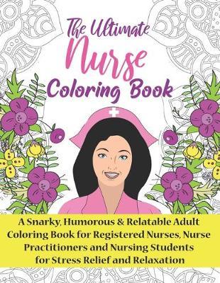 The Ultimate Nurse Coloring Book: A Snarky, Relatable & Humorous Adult Coloring Book For Registered Nurses, Nursing Students and Nurse Practitioners