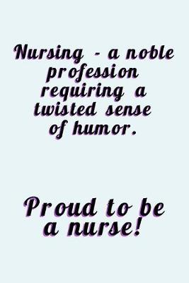 Proud To Be A Nurse: A Noble Profession Requiring A Twisted Sense Of Humor - Journal With Lines - Funny Gift For Nurses