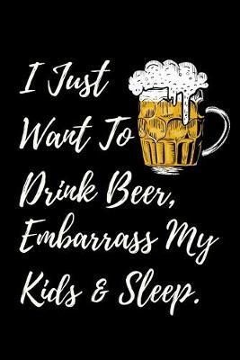 I Just Want To Drink Beer, Embarrass My Kids & Sleep: Beer Gifts For Men: Journal To Write In, Lined Notebook (6 x 9 )