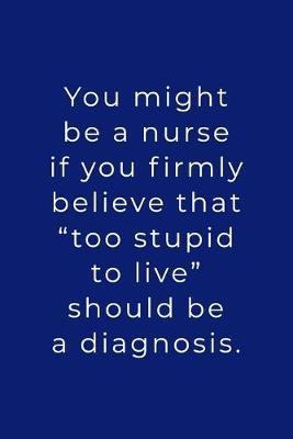 You Might Be A Nurse: If You Firmly Believe That  Too Stupid To Live  Should Be A Diagnosis - Lined Journal - Funny Nurse Stuff Gift Ideas