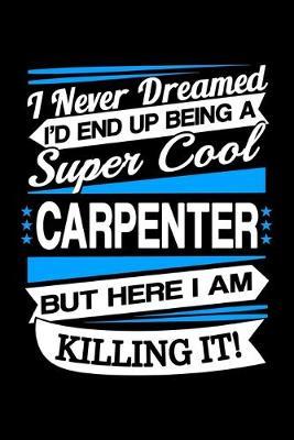 I Never Dreamed I'd End Up Being A Super Cool Carpenter But Here I am Killing It Journal: Funny Carpenter Notebook, Gift for Carpenter and Woodworker