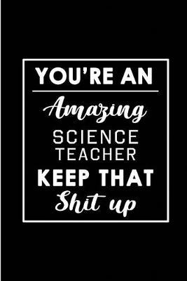 You're An Amazing Science Teacher. Keep That Shit Up.: Blank Lined Funny Science Teacher Journal Notebook Diary - Perfect Gag Birthday, Appreciation, Thanksgiving, Christmas or any special occasion Gift for friends, family and coworkers