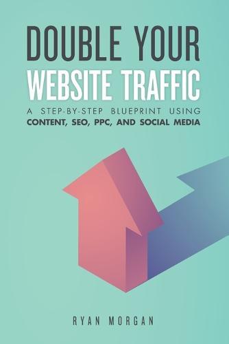 Double Your Website Traffic: A Step-By-Step Blueprint Using Content, SEO, PPC, and Social Media