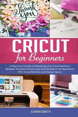 Cricut for Beginners: A Beginner's Guide to Mastering Your Cricut Machine, Updated, Detailed, Follows You Step by Step in All Operations with Cricut Machine and Design Space