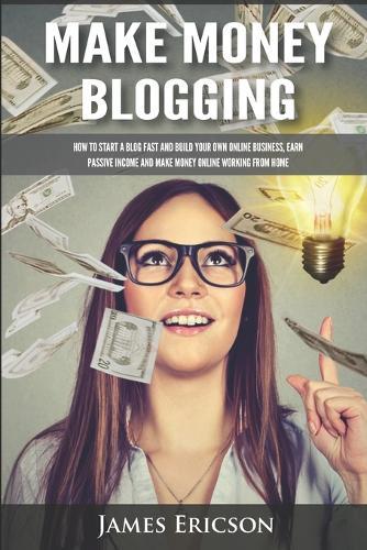 Make Money Blogging: How to Start a Blog Fast and Build Your Own Online Business, Earn Passive Income and Make Money Online Working from Home