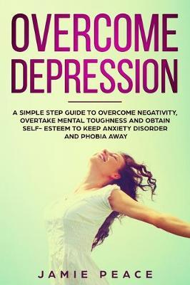 Overcome Depression: A simple step guide to overcome negativity, overtake mental toughness and obtain self- esteem to keep anxiety disorder and phobia away