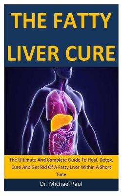 The Fatty Liver Cure: The Ultimate And Complete Guide To Heal, Detox, Cure And Get Rid Of A Fatty Liver Within A Short Time